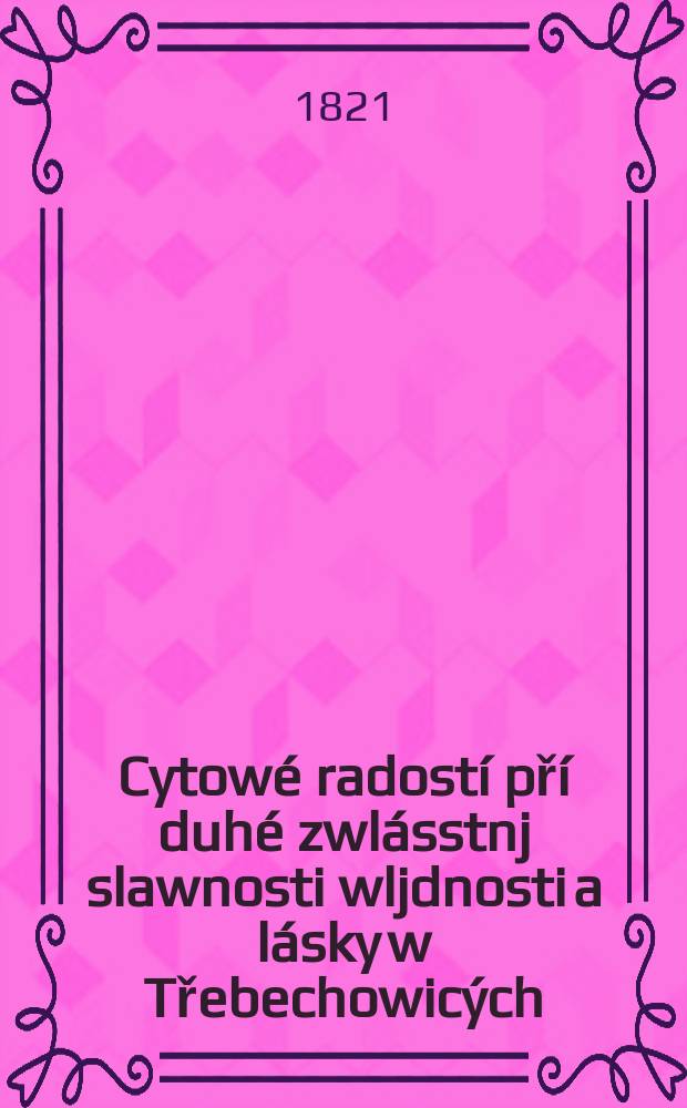 Cytow&eacute; radost&iacute; př&iacute; duh&eacute; zwl&aacute;sstnj slawnosti wljdnosti a l&aacute;sky w Třebechowic&yacute;ch : Dne 10, 11. 12 měs&yacute;ce čerwence 1821