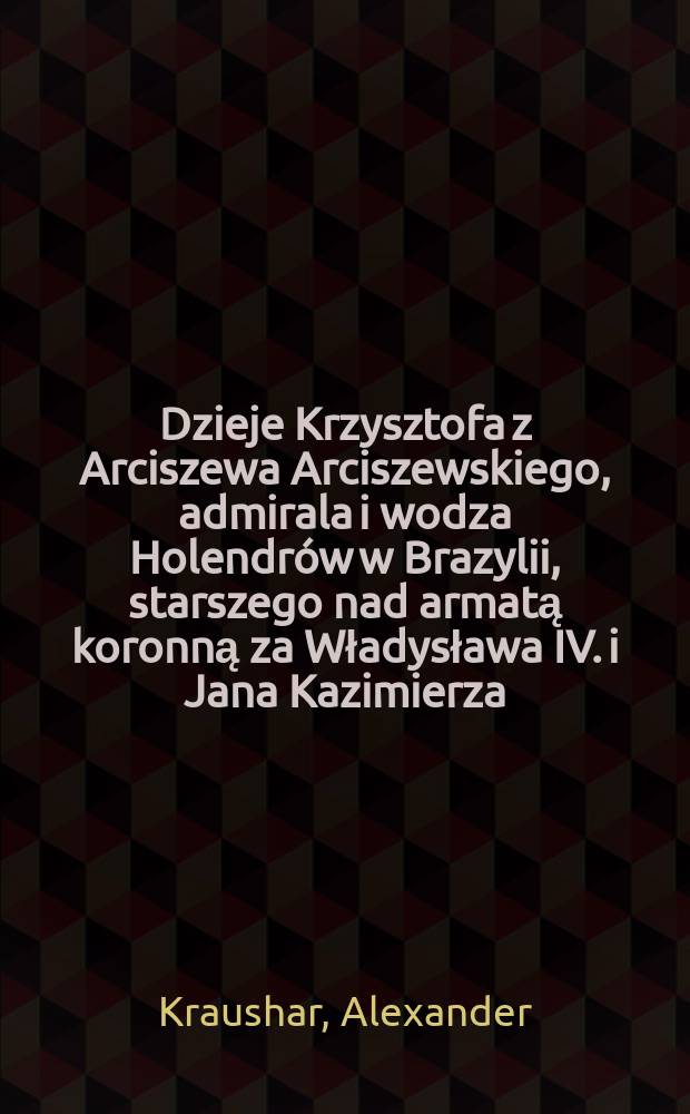 Dzieje Krzysztofa z Arciszewa Arciszewskiego, admirala i wodza Holendrów w Brazylii, starszego nad armatą koronną za Władysława IV. i Jana Kazimierza. 1592-1656 : T. 1-2
