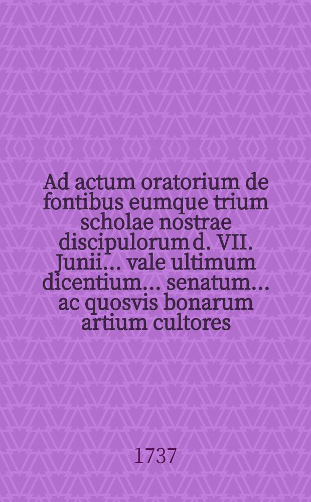 Ad actum oratorium de fontibus eumque trium scholae nostrae discipulorum d. VII. Junii ... vale ultimum dicentium ... senatum ... ac quosvis bonarum artium cultores ... invitat simulque de scholarum origine septimum disserit ...