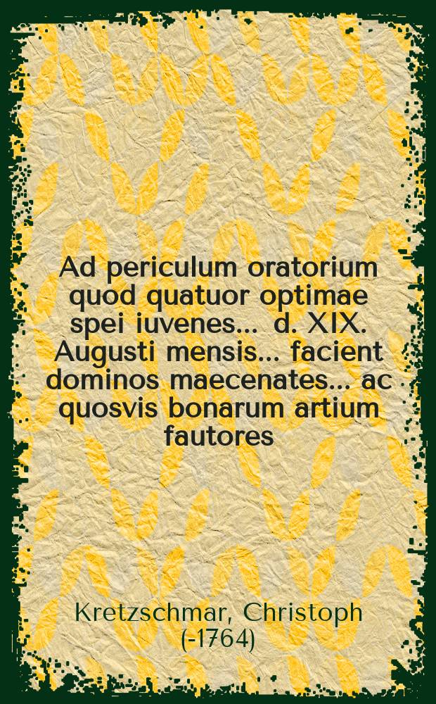 Ad periculum oratorium quod quatuor optimae spei iuvenes ... d. XIX. Augusti mensis ... facient dominos maecenates ... ac quosvis bonarum artium fautores ... invitat unaque de scholarum origine decimum quartum disserit ...