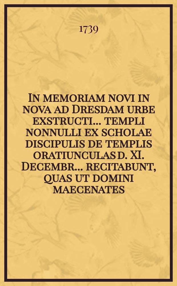 In memoriam novi in nova ad Dresdam urbe exstructi ... templi nonnulli ex scholae discipulis de templis oratiunculas d. XI. Decembr. ... recitabunt, quas ut domini maecenates ... ac quivis scholae nostrae bonarumque artium fautores benevolis auribus excipiant, ... contendit unaque de scholarum origine duodecimum disserit ...