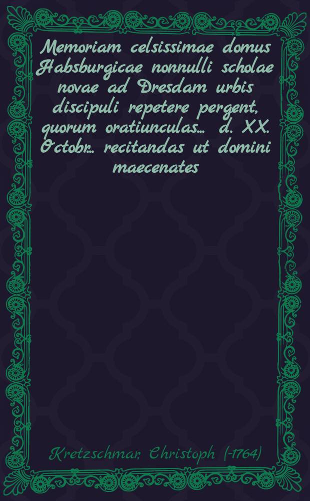 Memoriam celsissimae domus Habsburgicae nonnulli scholae novae ad Dresdam urbis discipuli repetere pergent, quorum oratiunculas ... d. XX. Octobr. ... recitandas ut domini maecenates ... ac quivis bonarum artium fautores benevole audiant, ... petit simulque de scholarum origine undevicesimum disserit ...