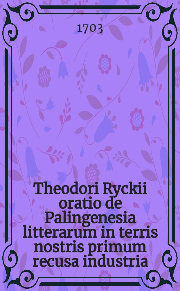 Theodori Ryckii oratio de Palingenesia litterarum in terris nostris primum recusa industria