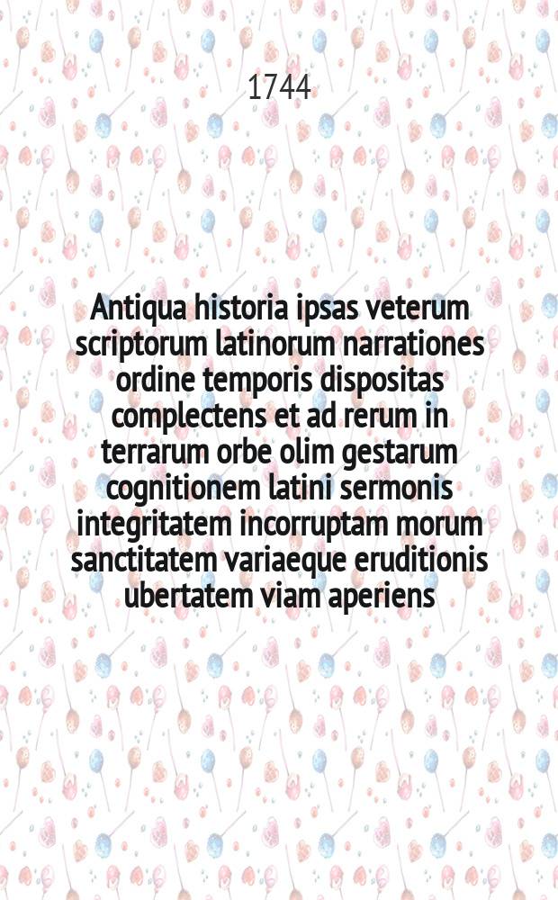 Antiqua historia ipsas veterum scriptorum latinorum narrationes ordine temporis dispositas complectens et ad rerum in terrarum orbe olim gestarum cognitionem latini sermonis integritatem incorruptam morum sanctitatem variaeque eruditionis ubertatem viam aperiens