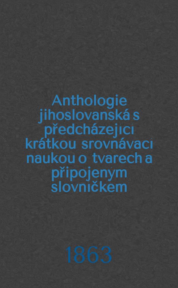 Anthologie jihoslovanská s předcházející krátkou srovnávací naukou o tvarech a připojeným slovníčkem : K usnadnění vzájemnosti Čechu a Jihoslovanů