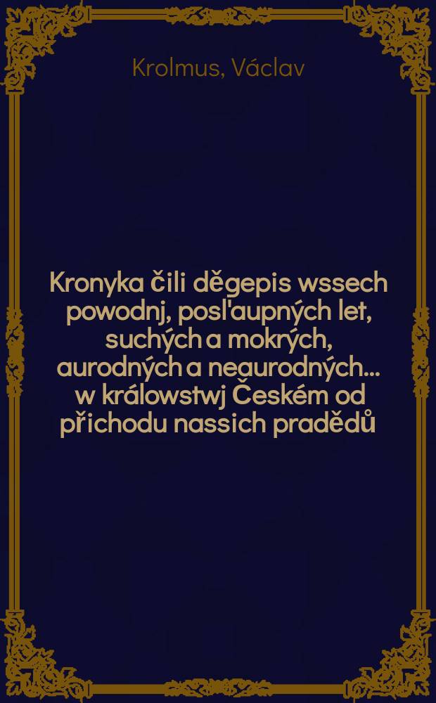 Kronyka čili děgepis wssech powodnj, posl'aupn&yacute;ch let, such&yacute;ch a mokr&yacute;ch, aurodn&yacute;ch a neaurodn&yacute;ch ... w kr&aacute;lowstwj Česk&eacute;m od přichodu nassich pradědů ... až do letossnj powodně ...