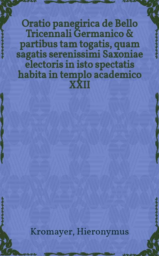 Oratio panegirica de Bello Tricennali Germanico & partibus tam togatis, quam sagatis serenissimi Saxoniae electoris in isto spectatis habita in templo academico XXII. Julii, soteriorum publice indicto a L. Hieronymo Kronmayero ...