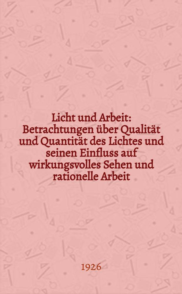 Licht und Arbeit : Betrachtungen über Qualität und Quantität des Lichtes und seinen Einfluss auf wirkungsvolles Sehen und rationelle Arbeit