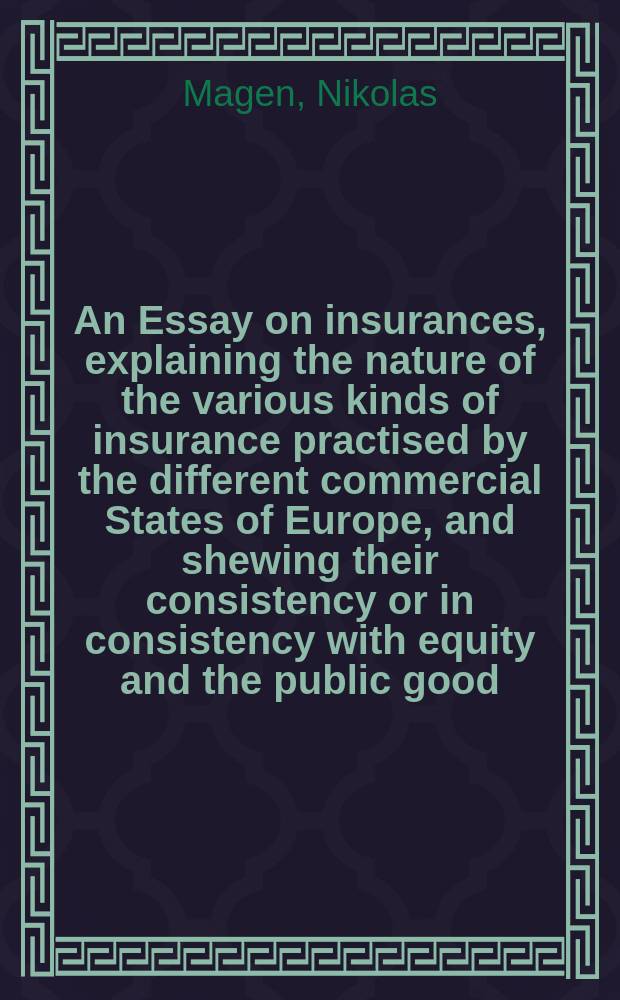 An Essay on insurances, explaining the nature of the various kinds of insurance practised by the different commercial States of Europe, and shewing their consistency or in consistency with equity and the public good ... : Vol. 1-2