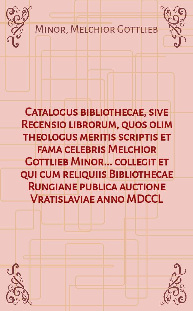 Catalogus bibliothecae, sive Recensio librorum, quos olim theologus meritis scriptis et fama celebris Melchior Gottlieb Minor ... collegit et qui cum reliquiis Bibliothecae Rungiane publica auctione Vratislaviae anno MDCCL. die lV. Junii ...