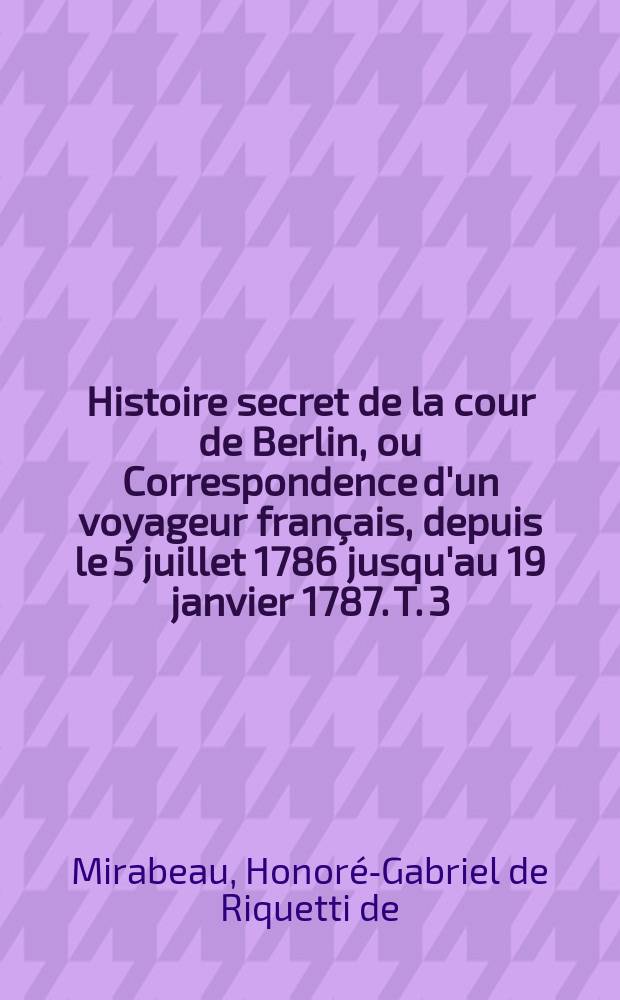 Histoire secret de la cour de Berlin, ou Correspondence d'un voyageur français, depuis le 5 juillet 1786 jusqu'au 19 janvier 1787. T. 3