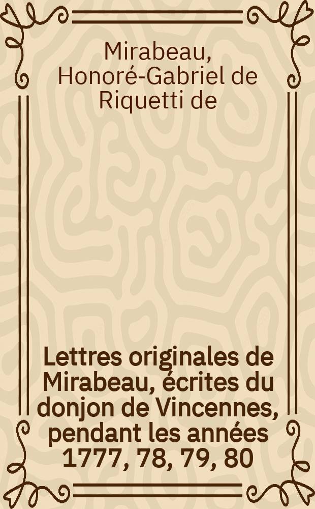 Lettres originales de Mirabeau, écrites du donjon de Vincennes, pendant les années 1777, 78, 79, 80 : Contenant tous les détails sur sa vie privées, ses malheurs et ses amours avec Sophie Ruffei, marquise de Monnier : T. 1-4