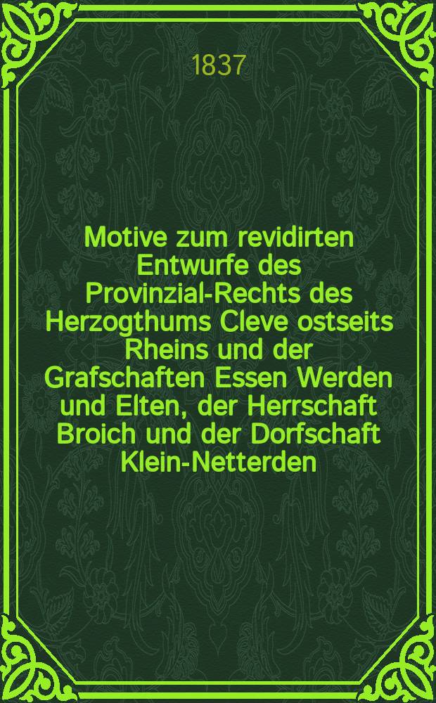 Motive zum revidirten Entwurfe des Provinzial-Rechts des Herzogthums Cleve ostseits Rheins und der Grafschaften Essen Werden und Elten, der Herrschaft Broich und der Dorfschaft Klein-Netterden