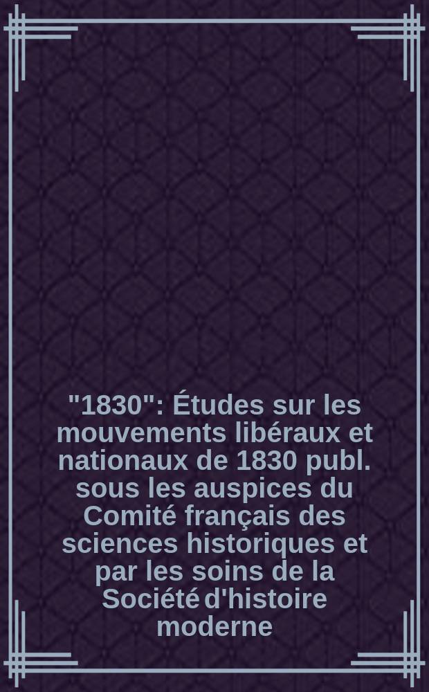 "1830" : Études sur les mouvements libéraux et nationaux de 1830 publ. sous les auspices du Comité français des sciences historiques et par les soins de la Société d'histoire moderne