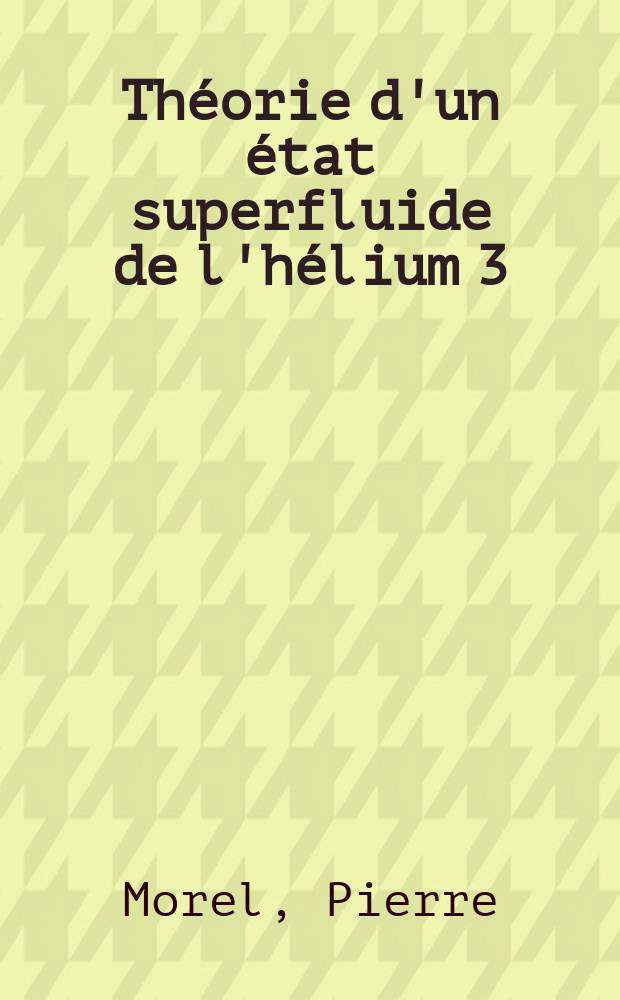 Th&eacute;orie d'un &eacute;tat superfluide de l'h&eacute;lium 3: 1-re th&egrave;se; Propositions donn&eacute;es par la Facult&eacute;: 2-e th&egrave;se: Th&egrave;ses pr&eacute;sent&eacute;es &agrave; la Facult&eacute; des sciences de l'Univ. de Paris ... / par Pierre Morel