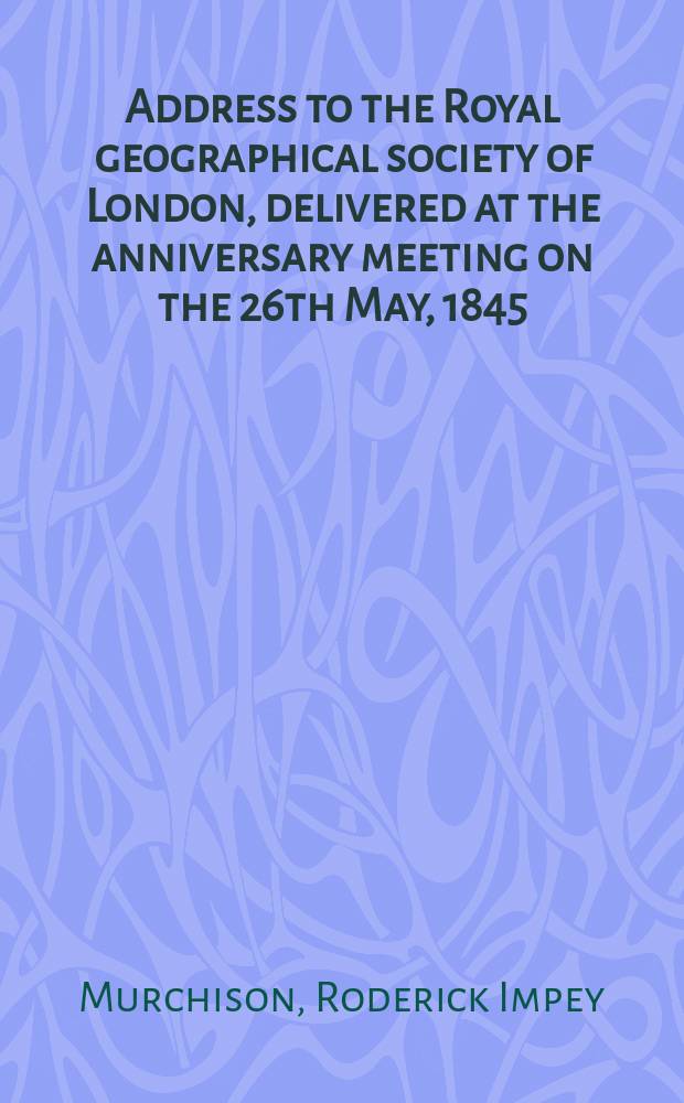 Address to the Royal geographical society of London, delivered at the anniversary meeting on the 26th May, 1845 : (Preceded by brief addresses on presenting the medals awarded by the Council of the Society)