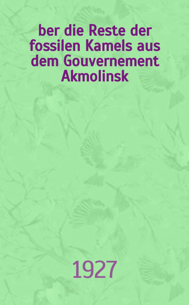 Über die Reste der fossilen Kamels aus dem Gouvernement Akmolinsk (Westsibirien) : (Présenté à l'Académie le 18 mai 1927) : (Отт. из "Ежегодник Зоологического музея Акад. наук СССР. 1927, с. 496-538, с табл., 4 л. ил.)