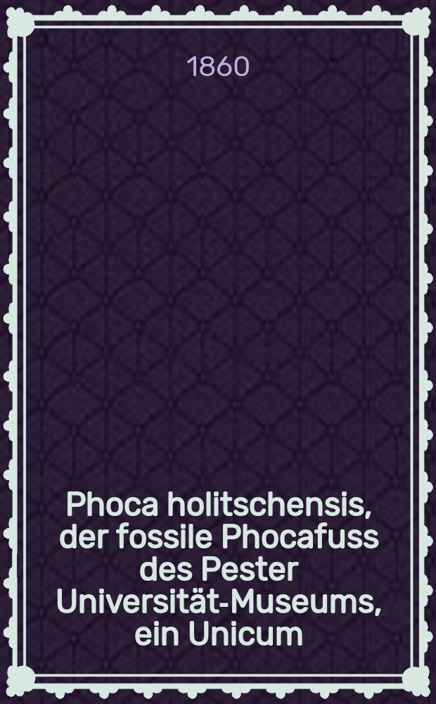 Phoca holitschensis, der fossile Phocafuss des Pester Universitäts- Museums, ein Unicum