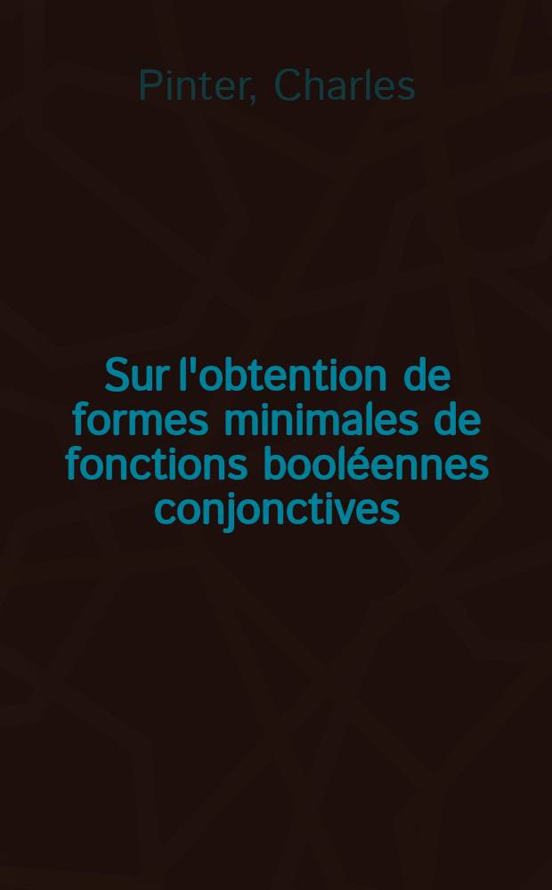 Sur l'obtention de formes minimales de fonctions booléennes conjonctives: 1-re thèse; Propositions données par la Faculté: 2-e thèse: Thèses présentées á la Faculté des sciences de l'Univ. de Paris ... / par Charles Pinter