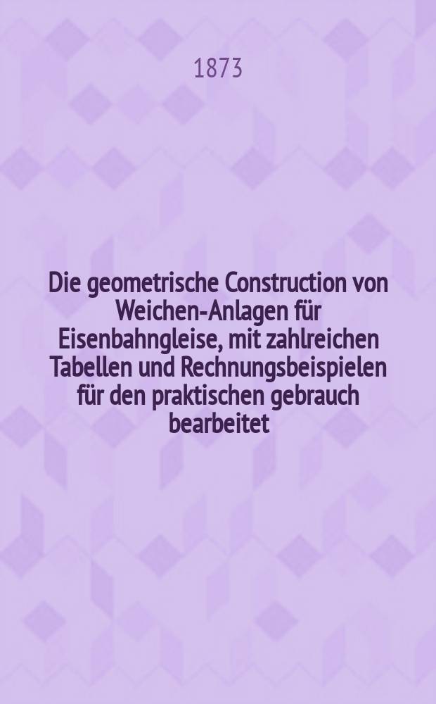 Die geometrische Construction von Weichen-Anlagen für Eisenbahngleise, mit zahlreichen Tabellen und Rechnungsbeispielen für den praktischen gebrauch bearbeitet