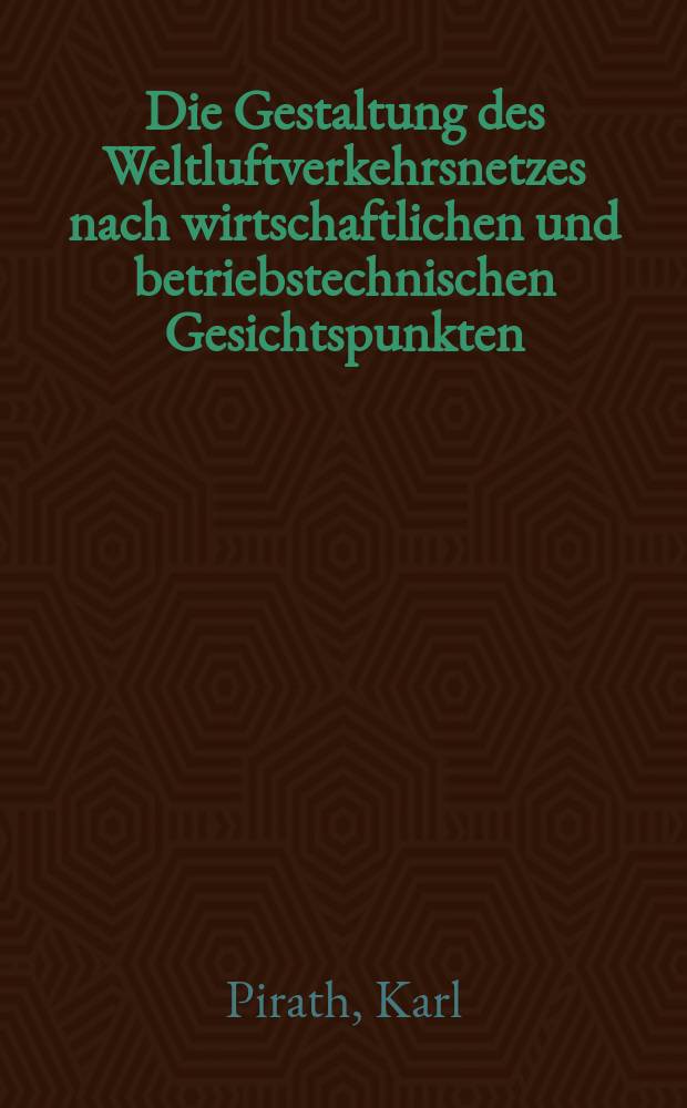Die Gestaltung des Weltluftverkehrsnetzes nach wirtschaftlichen und betriebstechnischen Gesichtspunkten; Die Verkehrsflughäfen als Betriebsstellen des Weltluftverkehrsnetzes / Von Prof. Dr.-Ing. Carl Pirath. Die betriebswirtschaftlichen Grundlagen für die Anlage und Ausgestaltung von Verkehrsflughäfen