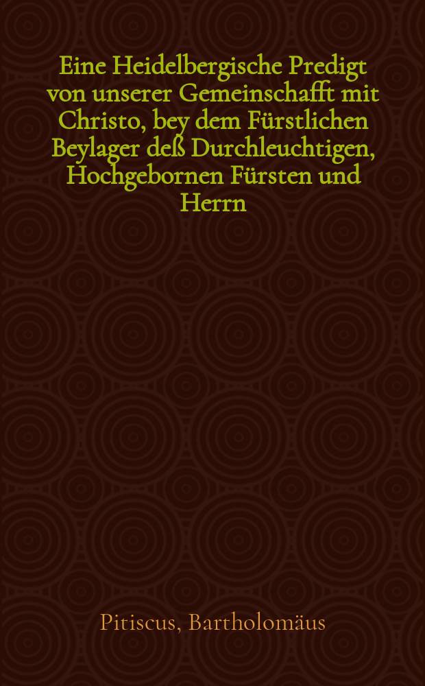 Eine Heidelbergische Predigt von unserer Gemeinschafft mit Christo, bey dem Fürstlichen Beylager deß Durchleuchtigen, Hochgebornen Fürsten und Herrn, Herrn Johansen Pfaltzgraffen bey Rhein, Vormunds und der Churfürstlichen Pfaltz Administratoris, und damals deß Heiligen Romeschen Reichs Verwefers und Vicarii, Hertzogs in Beyern, Graven zu Veldentz und Spanheim, etc. mit der Durchleuchtigsten Hochgebornen Fürstin und Fräwlein, Fräwlein Loysa, Pfaltzgrävin bey Rhein, Hertzogin in Beyern, etc. Churfürst Friedrichs deß Vierten hochlöblichster Gedächtnus hinterlassen eheleiblichen und erstgebornen Tochter, anno 1612. den 4. Maij, in der Churfürstlichen Schloßkirche zu Heidelberg gehalten