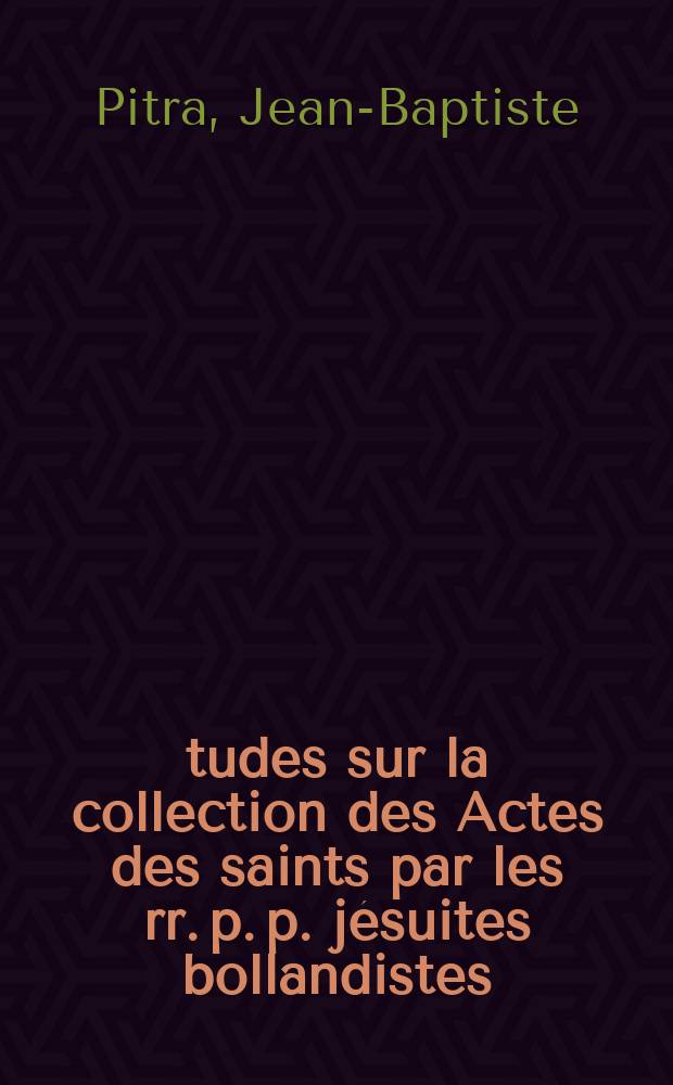 Études sur la collection des Actes des saints par les rr. p. p. jésuites bollandistes : Précédées d'une diss. sur les anciennes coll. hagiographiques et suivies d'un rec. de pièces inéd