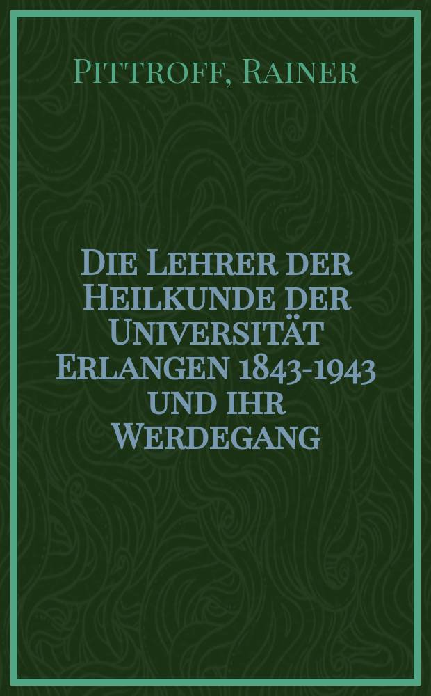 Die Lehrer der Heilkunde der Universität Erlangen 1843-1943 und ihr Werdegang : Inaug.-Diss. ... der ... Med. Fakultät der ... Univ. zu Erlangen-Nürnberg