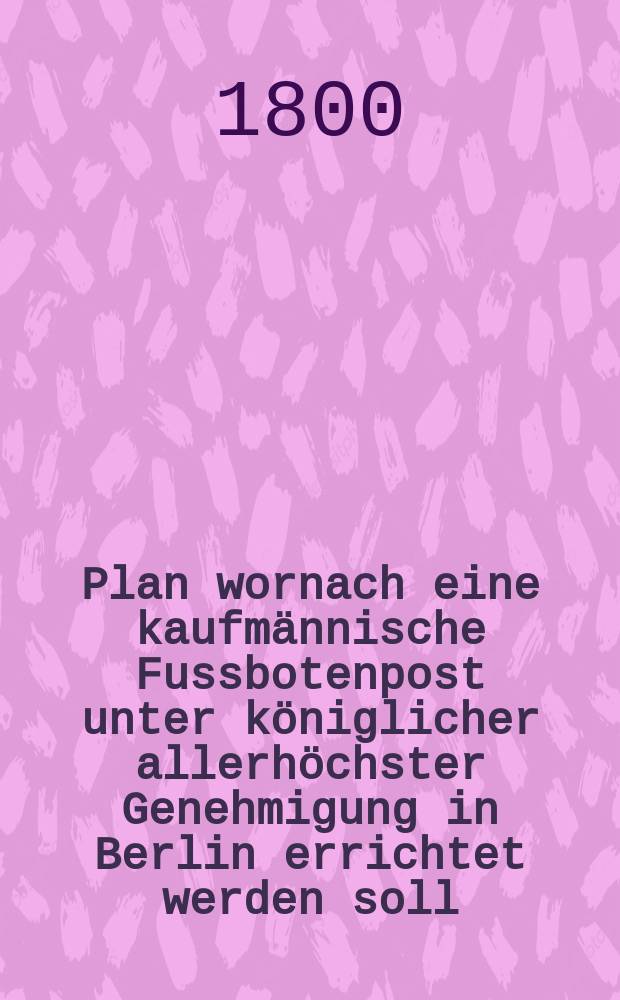 Plan wornach eine kaufmännische Fussbotenpost unter königlicher allerhöchster Genehmigung in Berlin errichtet werden soll