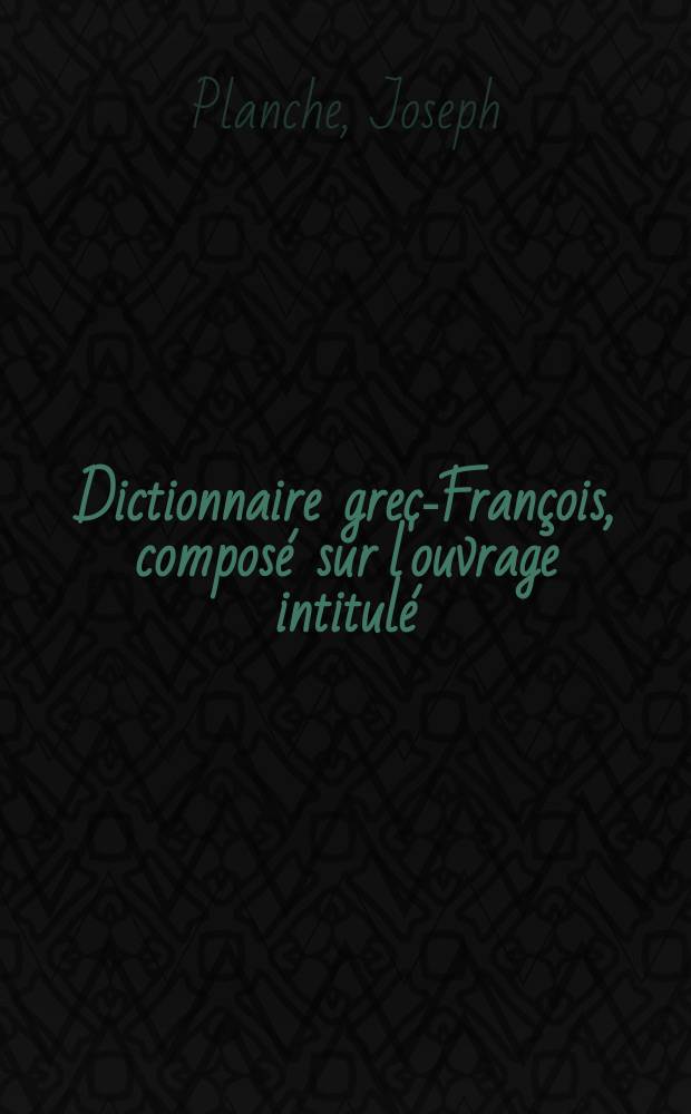 Dictionnaire grec-François, composé sur l'ouvrage intitulé : Thesaurus linguae graecae de Henri Étienne ou se trouvent tous les mots des différens âges de la langue grecque, leur étymologie, leur sens propre et figuré, et leurs diverses acceptions justifiées par des exemples