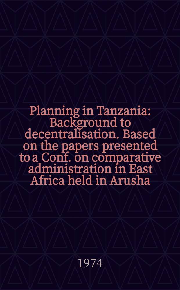 Planning in Tanzania : Background to decentralisation. Based on the papers presented to a Conf. on comparative administration in East Africa held in Arusha, Tanzania, Sept. 25th to 28th, 1971