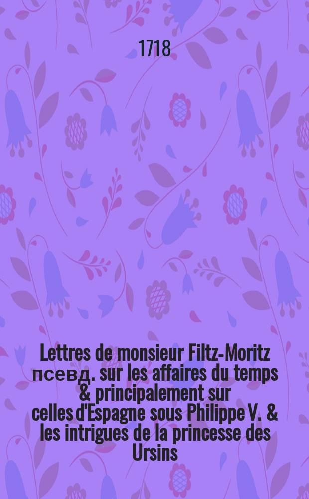 Lettres de monsieur Filtz-Moritz [псевд.] sur les affaires du temps & principalement sur celles d'Espagne sous Philippe V. & les intrigues de la princesse des Ursins