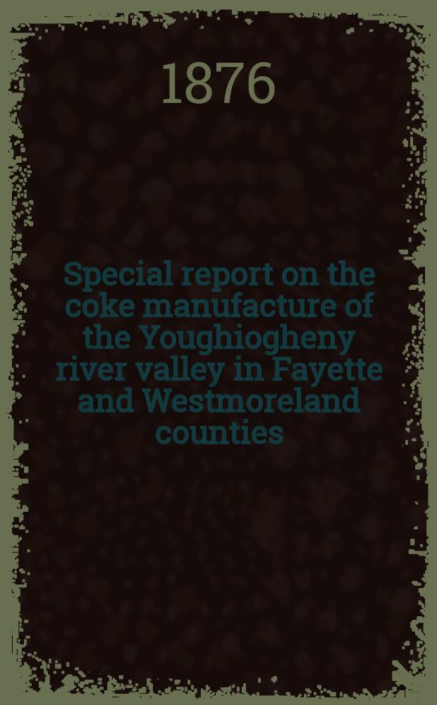 Special report on the coke manufacture of the Youghiogheny river valley in Fayette and Westmoreland counties : With geological notes of the coal and iron ore beds. From surveys by Charles A. Young : To which are appended: 1. A Report on methods of coking. By John Fulton. - 2. A Report on the use of natural gas in the iron manufacture. By John B. Pearse and Franklin Platt