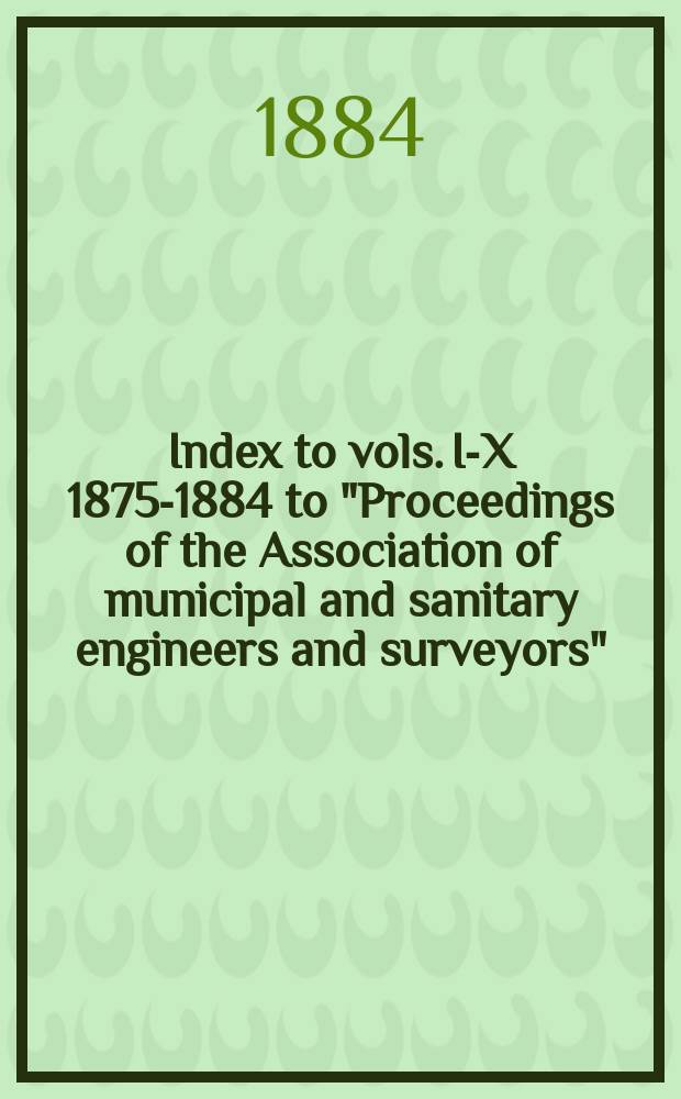 Index to vols. I-X [1875-1884] to "Proceedings of the Association of municipal and sanitary engineers and surveyors"