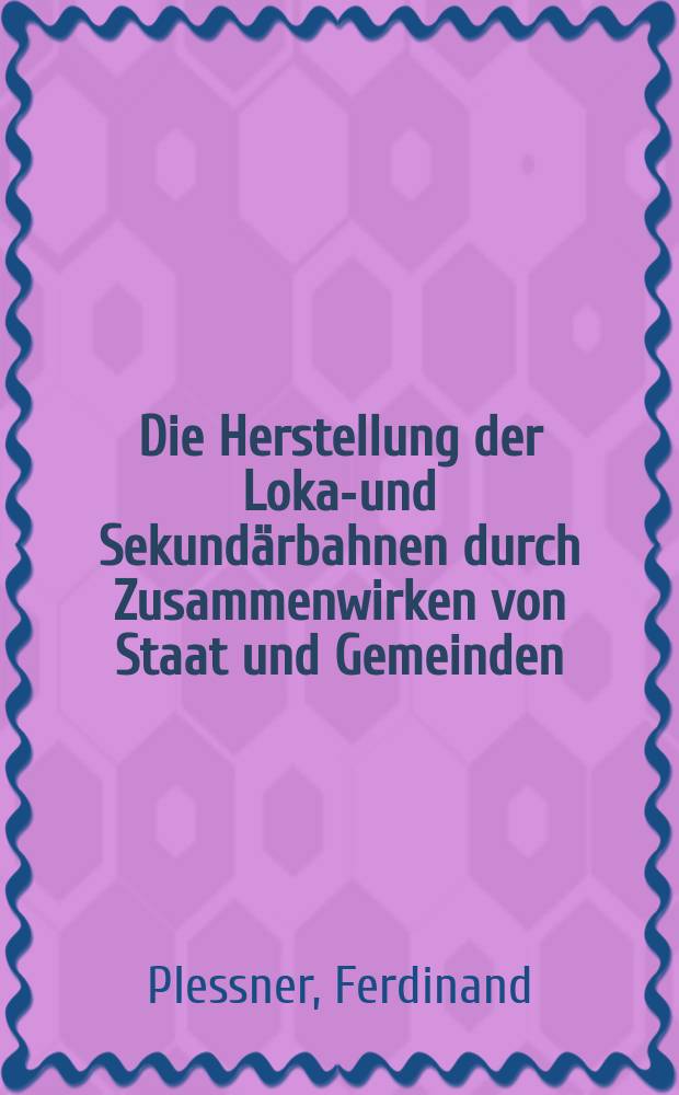 Die Herstellung der Lokal- und Sekundärbahnen durch Zusammenwirken von Staat und Gemeinden : Mit Wiederbenutzung seiner Fachschrift "Noch ein Wort" zur Anregung des Baues der Lokalbahnen