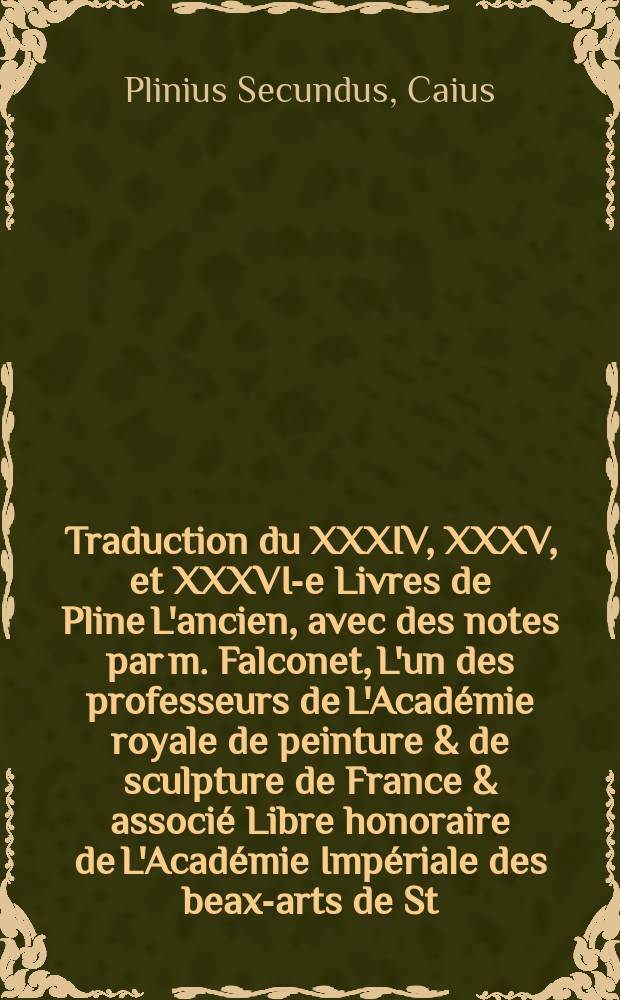 Traduction du XXXIV, XXXV, et XXXVI-e Livres de Pline L'ancien, avec des notes par m. Falconet, L'un des professeurs de L'Académie royale de peinture & de sculpture de France & associé Libre honoraire de L'Académie Impériale des beax-arts de St.-Petersbourg : On y a joint des réflexions sur la sculpture, déjà imprimées en 1761
