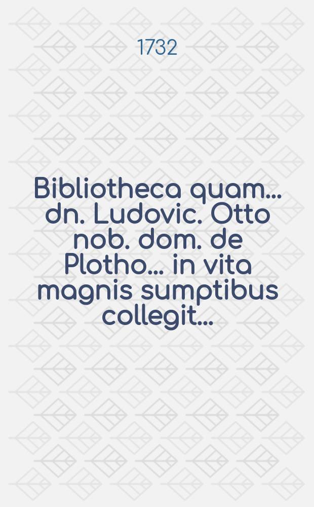 Bibliotheca quam ... dn. Ludovic. Otto nob. dom. de Plotho ... in vita magnis sumptibus collegit ... : Publica auctionis lege d. 1. octobr. 1732 ... dividenda : P. 1