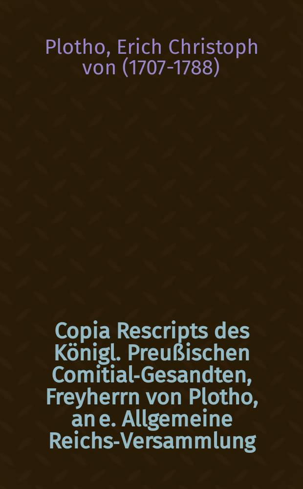 Copia Rescripts des Königl. Preußischen Comitial-Gesandten, Freyherrn von Plotho, an e. Allgemeine Reichs-Versammlung : Dictatum Ratisbonae, die 20. Decembr