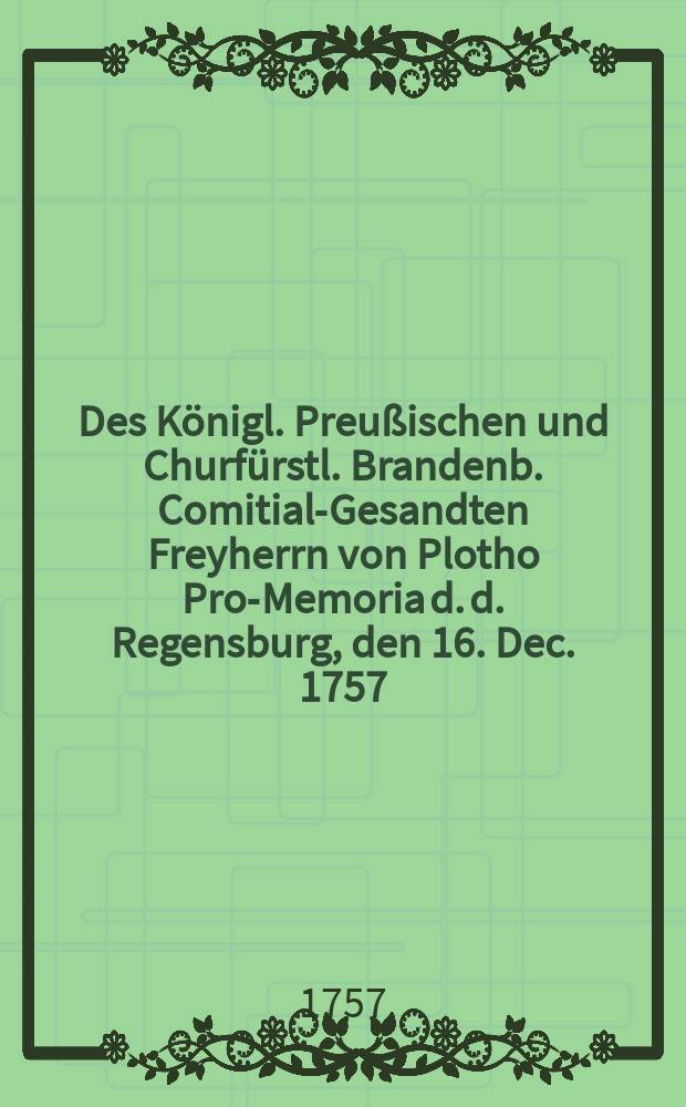 Des Königl. Preußischen und Churfürstl. Brandenb. Comitial-Gesandten Freyherrn von Plotho Pro-Memoria d. d. Regensburg, den 16. Dec. 1757 : Dictatum Ratisbonae die 30. Decemb. 1757. per Moguntinum