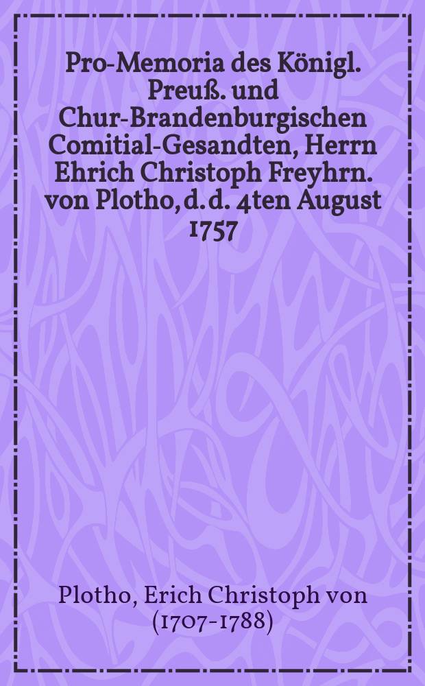 Pro-Memoria des Königl. Preuß. und Chur-Brandenburgischen Comitial-Gesandten, Herrn Ehrich Christoph Freyhrn. von Plotho, d. d. 4ten August 1757. an die Allgemeine Reichstags-Versammlung zu Regenspurg, in Antwort auf Zwey Kayserl. Commißions-Decreta vom 11ten Junii und 11ten Julii h. a. den Herrn Obristen von Meyer und die Stadt Erfurth betreffend