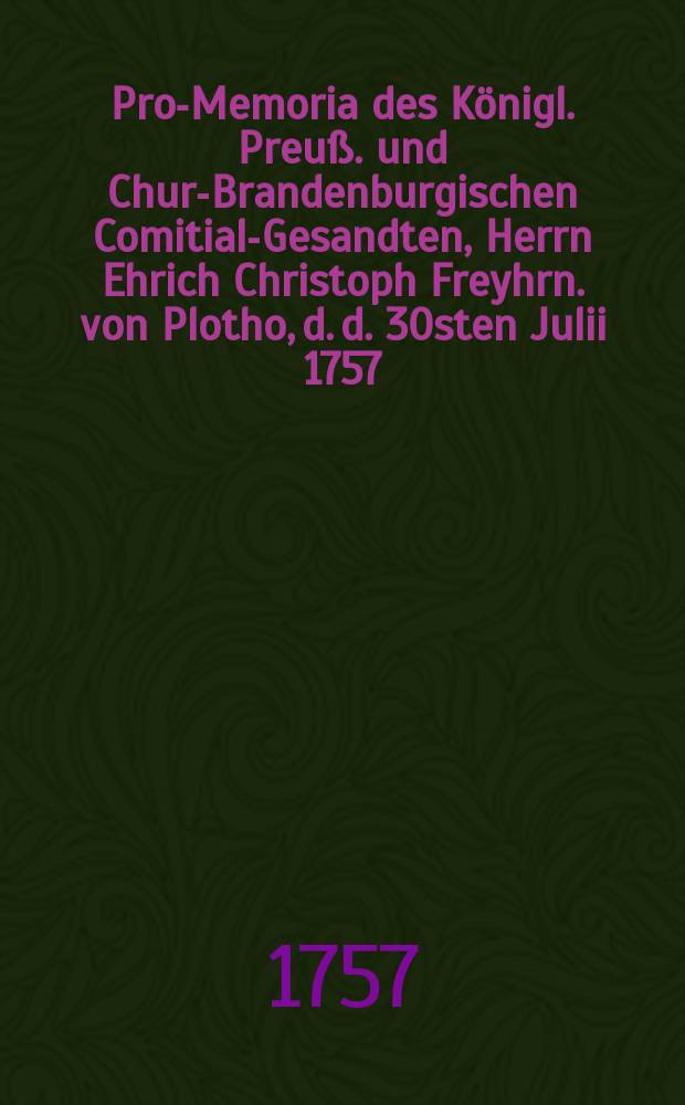 Pro-Memoria des Königl. Preuß. und Chur-Brandenburgischen Comitial-Gesandten, Herrn Ehrich Christoph Freyhrn. von Plotho, d. d. 30sten Julii 1757. an die Allgemeine Reichstags-Versammlung zu Regenspurg, in Antwort auf das Kayserl. Commißions-Decret vom 9ten Julii in Angelegenheiten der Königin von Pohlen Majestät betreffend