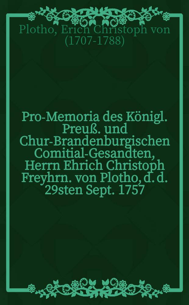 Pro-Memoria des Königl. Preuß. und Chur-Brandenburgischen Comitial-Gesandten, Herrn Ehrich Christoph Freyhrn. von Plotho, d. d. 29sten Sept. 1757. an die Allgemeine Reichstags-Versammlung zu Regenspurg, den Kön. Schwedischen Einfall in die Preuß. Pommerische Lande betreffend : Dictatum Ratisbonae, d. d. 13. Oct. 1757. per Moguntinum