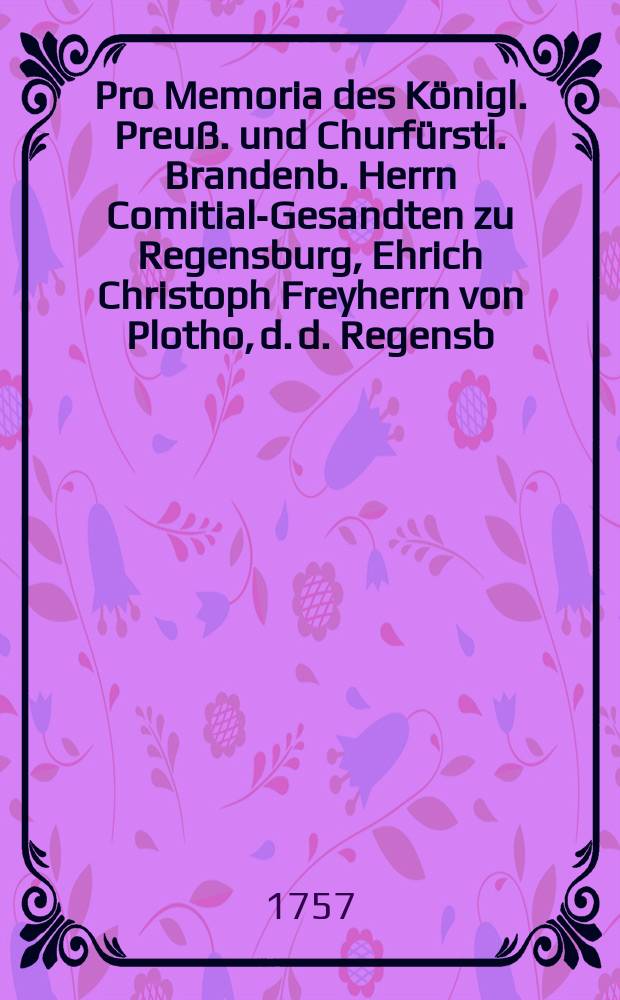 Pro Memoria des Königl. Preuß. und Churfürstl. Brandenb. Herrn Comitial-Gesandten zu Regensburg, Ehrich Christoph Freyherrn von Plotho, d. d. Regensb. den 12. Jan. 1757