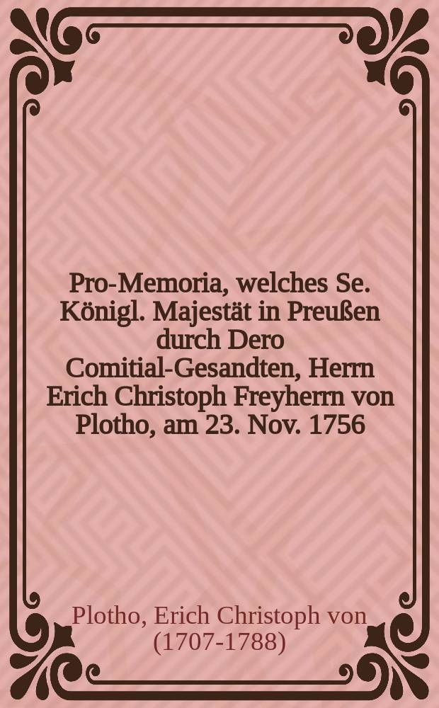 Pro-Memoria, welches Se. Königl. Majestät in Preußen durch Dero Comitial-Gesandten, Herrn Erich Christoph Freyherrn von Plotho, am 23. Nov. 1756. auf der Allgemeinen Reichstag-Versammlung zu Regenspurg übergeben lassen