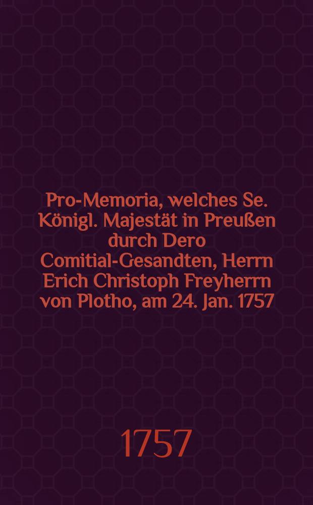 ... Pro-Memoria, welches Se. Königl. Majestät in Preußen durch Dero Comitial-Gesandten, Herrn Erich Christoph Freyherrn von Plotho, am 24. Jan. 1757. in Antwort auf das am 17ten huj. zum Vorschein gekommene Reichs-Gutachten auf der Allgemeinen Reichstags-Versammlung zu Regenspurg übergeben lassen