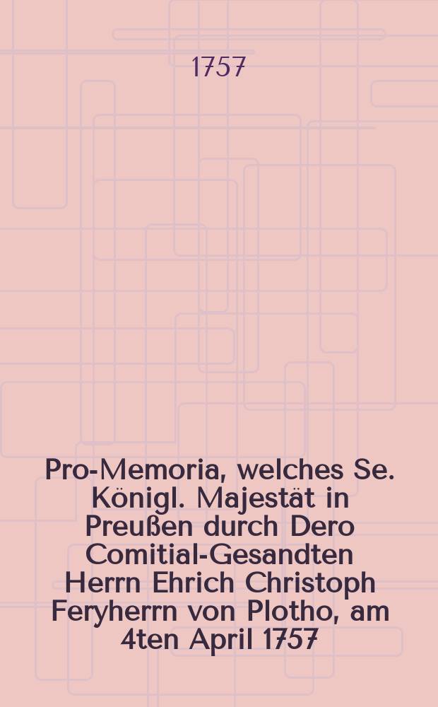 Pro-Memoria, welches Se. Königl. Majestät in Preußen durch Dero Comitial-Gesandten Herrn Ehrich Christoph Feryherrn von Plotho, am 4ten April 1757. auf der Allgemeinen Reichs-Tags-Versammlung zu Regensburg übergeben lassen