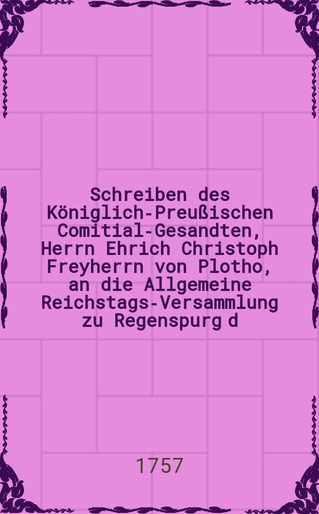 Schreiben des Königlich-Preußischen Comitial-Gesandten, Herrn Ehrich Christoph Freyherrn von Plotho, an die Allgemeine Reichstags-Versammlung zu Regenspurg d. d. 11 Julii 1757. die Beschwerden der Königl. Preuß. Postämter in den Clevischen und übrigen am Nieder-Rheinisch-Westphälischen Crayse gelegenen Lande betreffend : Nebst Beylagen No. 1 & II