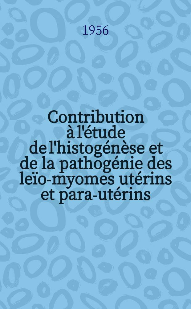 Contribution à l'étude de l'histogénèse et de la pathogénie des leïo-myomes utérins et para-utérins (Théorie inductrice du ces tumeurs) : Thèse pour le doctorat en méd. (diplôme d'État)
