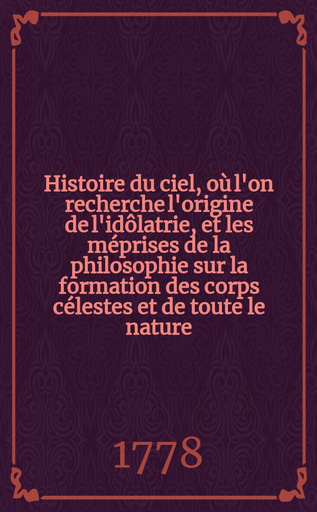 Histoire du ciel, où l'on recherche l'origine de l'idôlatrie, et les méprises de la philosophie sur la formation des corps célestes et de toute le nature : T. 1