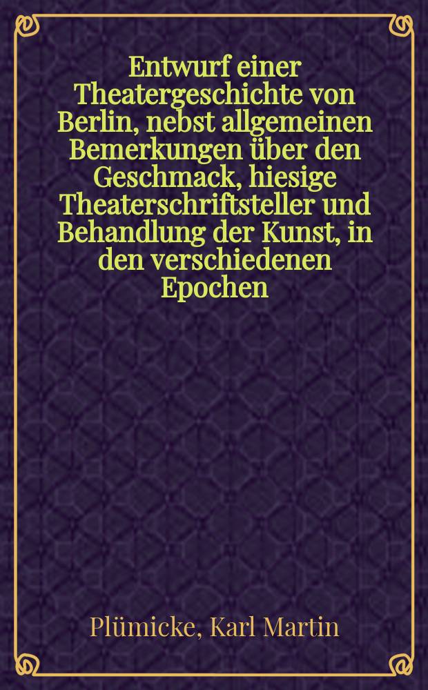 Entwurf einer Theatergeschichte von Berlin, nebst allgemeinen Bemerkungen über den Geschmack, hiesige Theaterschriftsteller und Behandlung der Kunst, in den verschiedenen Epochen